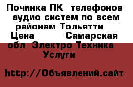 Починка ПК, телефонов, аудио-систем по всем районам Тольятти  › Цена ­ 100 - Самарская обл. Электро-Техника » Услуги   